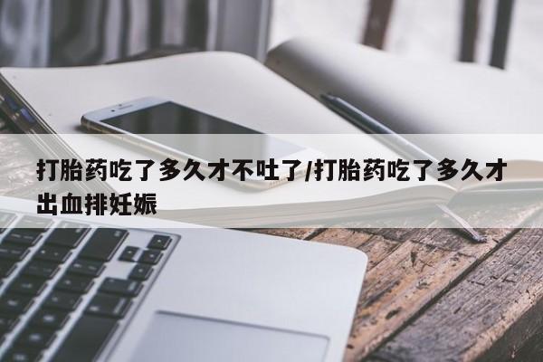 流产药在线购买微信打胎药吃了多久才不吐了/打胎药吃了多久才出血排妊娠