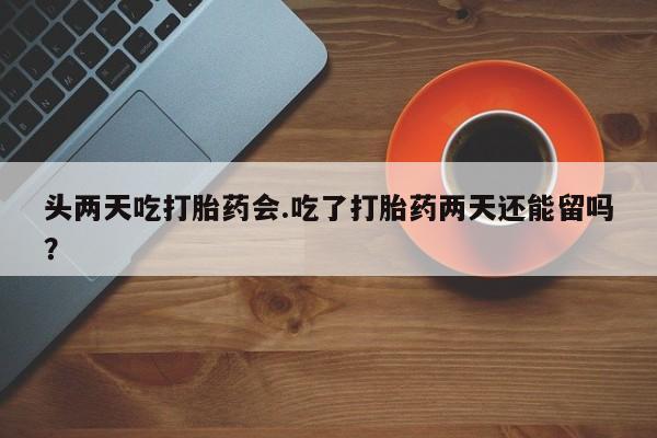 流产药在线购买微信头两天吃打胎药会.吃了打胎药两天还能留吗？