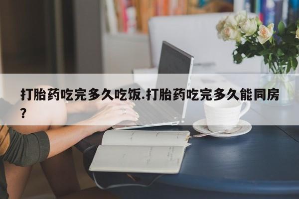 流产药在线购买微信打胎药吃完多久吃饭.打胎药吃完多久能同房？