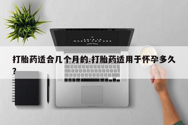 流产药在线购买微信打胎药适合几个月的.打胎药适用于怀孕多久？