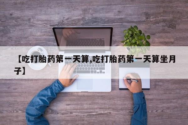 流产药在线购买微信【吃打胎药第一天算,吃打胎药第一天算坐月子】