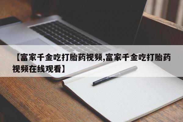 流产药在线购买微信【富家千金吃打胎药视频,富家千金吃打胎药视频在线观看】