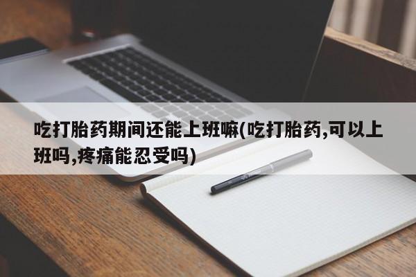 流产药在线购买微信吃打胎药期间还能上班嘛(吃打胎药,可以上班吗,疼痛能忍受吗)