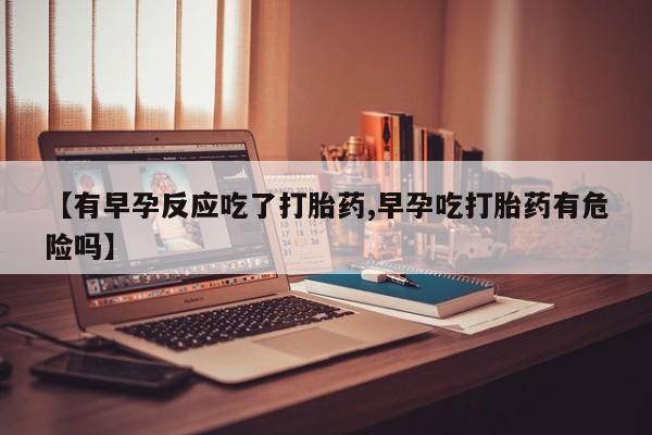 流产药在线购买微信【有早孕反应吃了打胎药,早孕吃打胎药有危险吗】