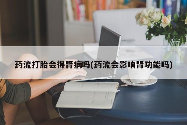 流产药在线购买微信药流打胎会得肾病吗(药流会影响肾功能吗)