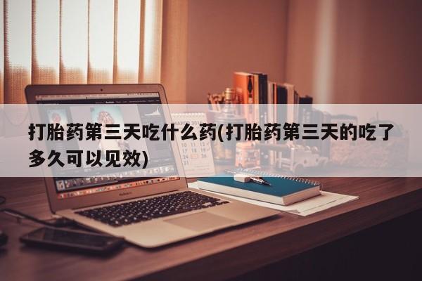 流产药在线购买微信打胎药第三天吃什么药(打胎药第三天的吃了多久可以见效)