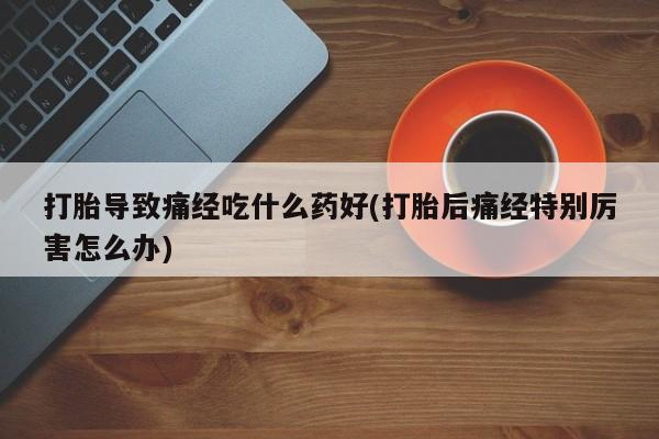 流产药在线购买微信打胎导致痛经吃什么药好(打胎后痛经特别厉害怎么办)