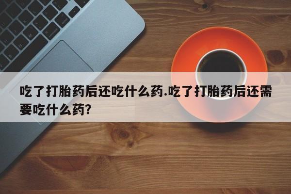 流产药在线购买微信吃了打胎药后还吃什么药.吃了打胎药后还需要吃什么药？