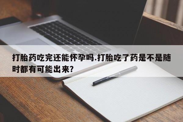 流产药在线购买微信打胎药吃完还能怀孕吗.打胎吃了药是不是随时都有可能出来？