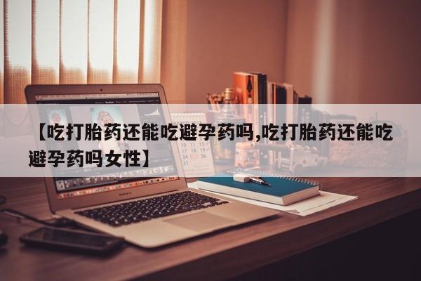 流产药在线购买微信【吃打胎药还能吃避孕药吗,吃打胎药还能吃避孕药吗女性】
