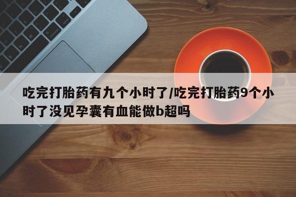 流产药在线购买微信吃完打胎药有九个小时了/吃完打胎药9个小时了没见孕囊有血能做b超吗