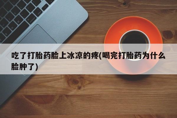 流产药在线购买微信吃了打胎药脸上冰凉的疼(喝完打胎药为什么脸肿了)