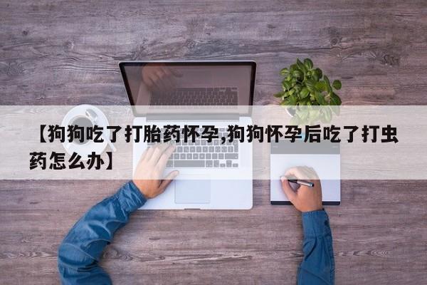 流产药在线购买微信【狗狗吃了打胎药怀孕,狗狗怀孕后吃了打虫药怎么办】
