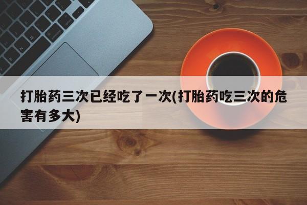 流产药在线购买微信打胎药三次已经吃了一次(打胎药吃三次的危害有多大)