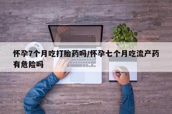 流产药在线购买微信怀孕7个月吃打胎药吗/怀孕七个月吃流产药有危险吗