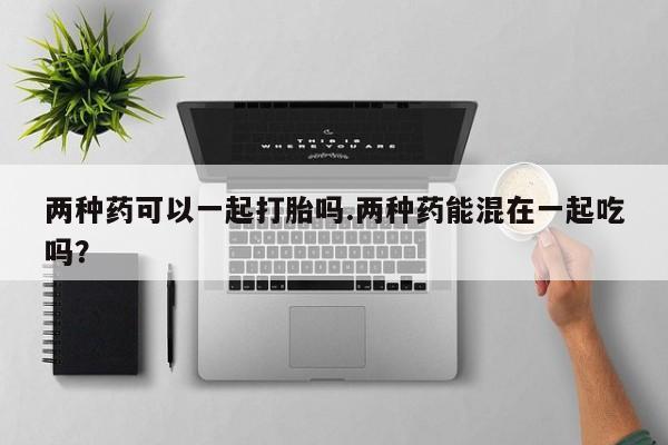 流产药在线购买微信两种药可以一起打胎吗.两种药能混在一起吃吗？