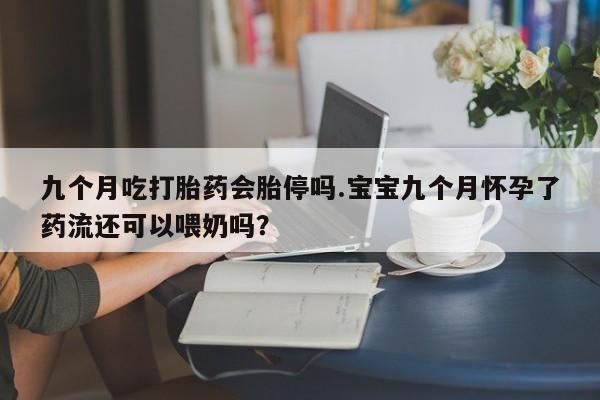 流产药在线购买微信九个月吃打胎药会胎停吗.宝宝九个月怀孕了药流还可以喂奶吗？