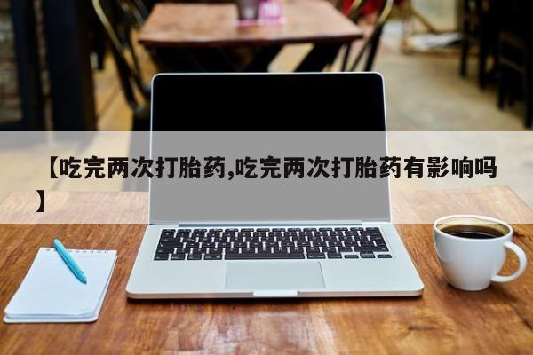 流产药在线购买微信【吃完两次打胎药,吃完两次打胎药有影响吗】