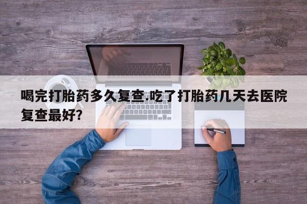 流产药在线购买微信喝完打胎药多久复查.吃了打胎药几天去医院复查最好？