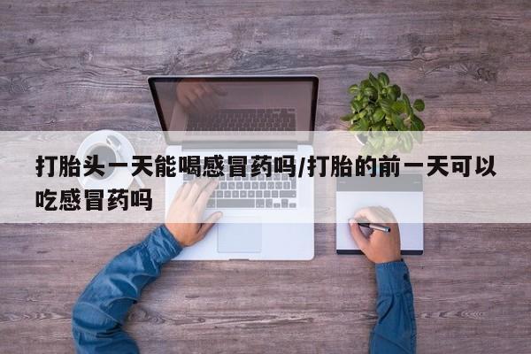 流产药在线购买微信打胎头一天能喝感冒药吗/打胎的前一天可以吃感冒药吗