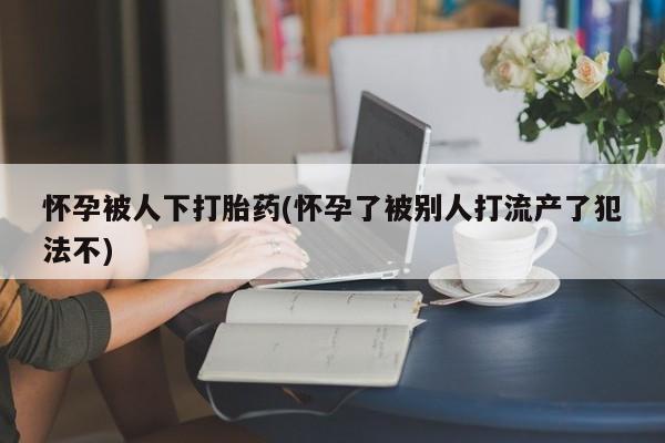 流产药在线购买微信怀孕被人下打胎药(怀孕了被别人打流产了犯法不)