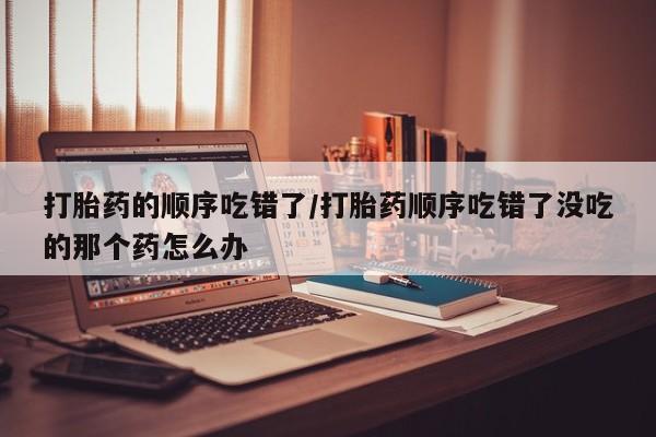 流产药在线购买微信打胎药的顺序吃错了/打胎药顺序吃错了没吃的那个药怎么办