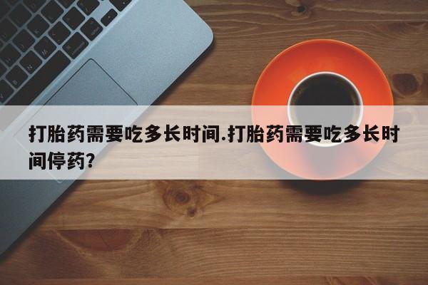 流产药在线购买微信打胎药需要吃多长时间.打胎药需要吃多长时间停药？