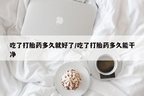 流产药在线购买微信吃了打胎药多久就好了/吃了打胎药多久能干净