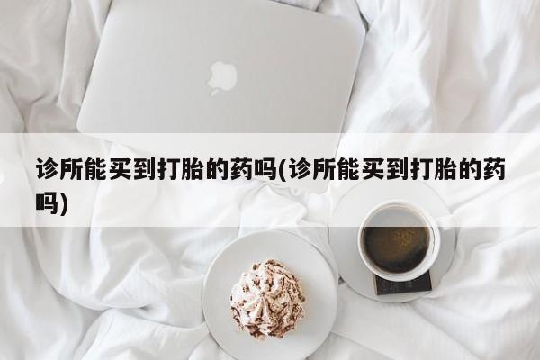 流产药在线购买微信诊所能买到打胎的药吗(诊所能买到打胎的药吗)