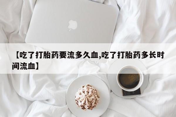 流产药在线购买微信【吃了打胎药要流多久血,吃了打胎药多长时间流血】