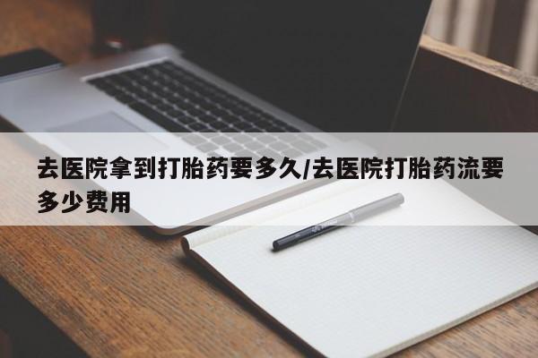 流产药在线购买微信去医院拿到打胎药要多久/去医院打胎药流要多少费用