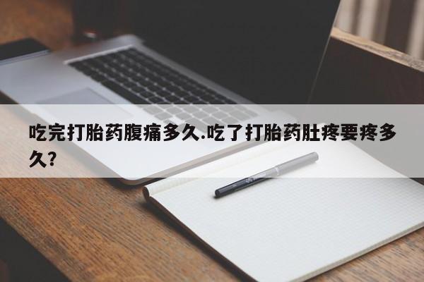 流产药在线购买微信吃完打胎药腹痛多久.吃了打胎药肚疼要疼多久？