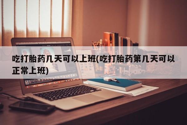 流产药在线购买微信吃打胎药几天可以上班(吃打胎药第几天可以正常上班)