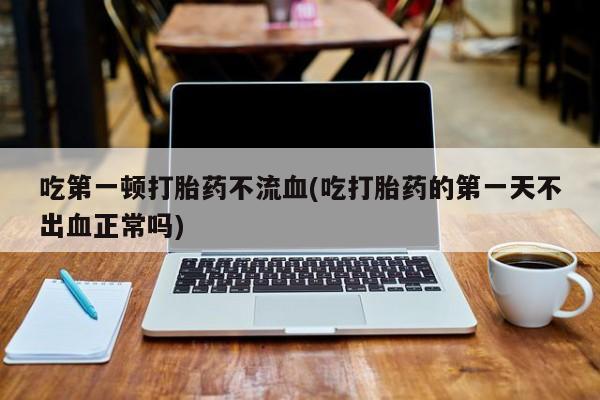 流产药在线购买微信吃第一顿打胎药不流血(吃打胎药的第一天不出血正常吗)