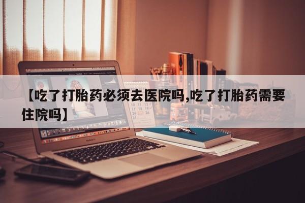 流产药在线购买微信【吃了打胎药必须去医院吗,吃了打胎药需要住院吗】
