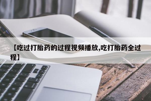 流产药在线购买微信【吃过打胎药的过程视频播放,吃打胎药全过程】