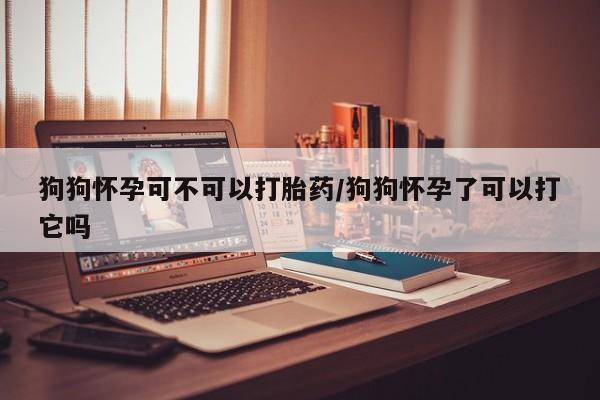 流产药在线购买微信狗狗怀孕可不可以打胎药/狗狗怀孕了可以打它吗