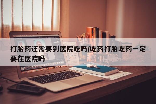 流产药在线购买微信打胎药还需要到医院吃吗/吃药打胎吃药一定要在医院吗