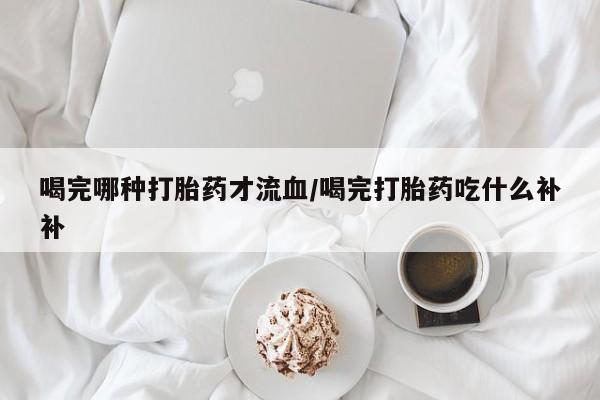 流产药在线购买微信喝完哪种打胎药才流血/喝完打胎药吃什么补补