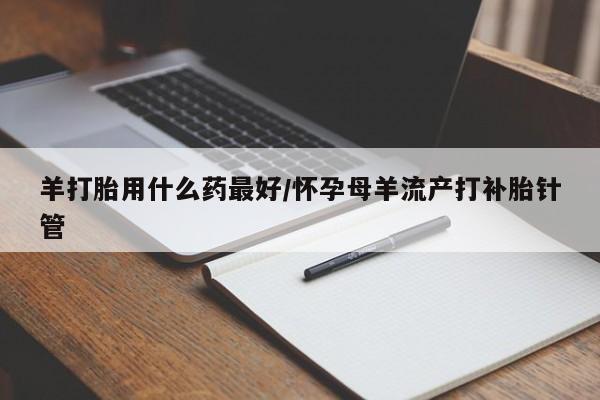 流产药在线购买微信羊打胎用什么药最好/怀孕母羊流产打补胎针管
