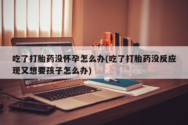 流产药在线购买微信吃了打胎药没怀孕怎么办(吃了打胎药没反应现又想要孩子怎么办)
