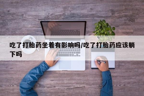 流产药在线购买微信吃了打胎药坐着有影响吗/吃了打胎药应该躺下吗