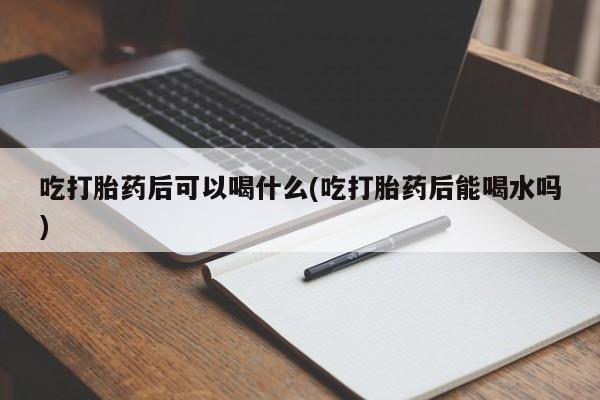 流产药在线购买微信吃打胎药后可以喝什么(吃打胎药后能喝水吗)