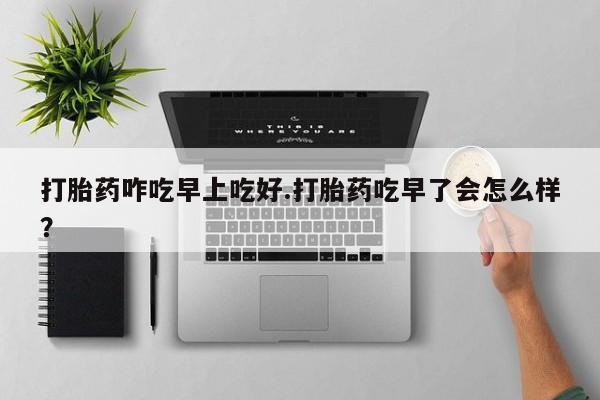 流产药在线购买微信打胎药咋吃早上吃好.打胎药吃早了会怎么样？