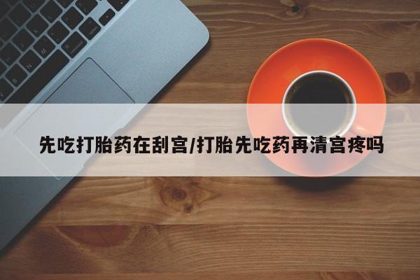 流产药在线购买微信先吃打胎药在刮宫/打胎先吃药再清宫疼吗