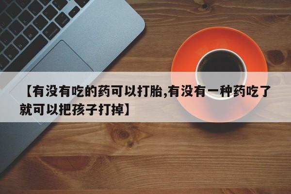 流产药在线购买微信【有没有吃的药可以打胎,有没有一种药吃了就可以把孩子打掉】