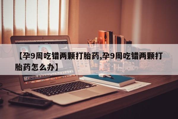 流产药在线购买微信【孕9周吃错两颗打胎药,孕9周吃错两颗打胎药怎么办】