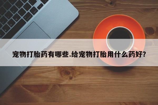 流产药在线购买微信宠物打胎药有哪些.给宠物打胎用什么药好？