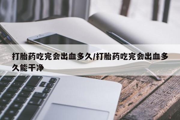 流产药在线购买微信打胎药吃完会出血多久/打胎药吃完会出血多久能干净