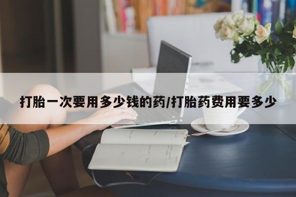 流产药在线购买微信打胎一次要用多少钱的药/打胎药费用要多少